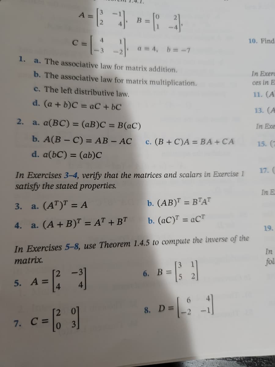 A
^= |2 - B=(-4)
c=[ 3-4
C=
10. Find
a = 4, b = -7
a. The associative law for matrix addition.
b. The associative law for matrix multiplication.
In Exerc
ces in E
c. The left distributive law.
11. (A
d. (a + b)C = aC + bc
13. (A
a. a(BC) = (aB)C = B(aC)
In Exe
b. A(B-C) = AB - AC c. (B+C)A = BA + CA
15. (7
d. a(bC) = (ab)C
17. (
In Exercises 3-4, verify that the matrices and scalars in Exercise 1
satisfy the stated properties.
In E
3.
a. (AT)¹ = A
b. (AB)T = BTAT
b. (aC)¹ = aCT
4.
a. (A + B)T = AT + BT
19.
In
In Exercises 5-8, use Theorem 1.4.5 to compute the inverse of the
matrix.
fol
6. B
5. A =
6
D = [-2 -1]
c = [33]
1.
2.
7. C
11
8. D =