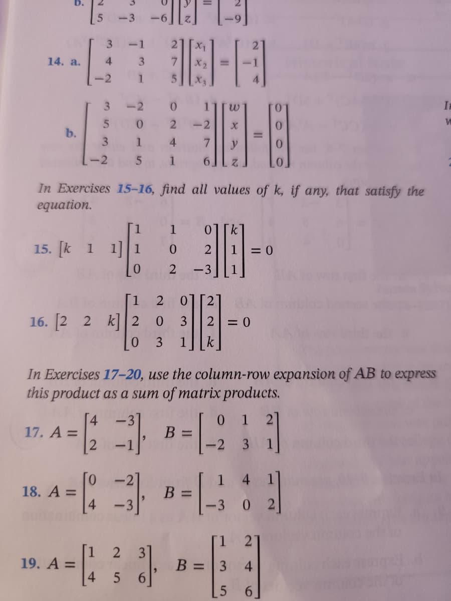 -6] [2²] [₁
-1
14. a.
3
38-4
7
1
5
0
1
w
I
W
0
2
-2
X
0
b.
3
1
4
7
-2
5 1 6
Z
In Exercises 15-16, find all values of k, if any, that satisfy the
equation.
1
15. [k 1 1] 1
0
2
= 0
0
2 -3
1
2 01 2
16. [2 2 k] 2
0 3
2
= 0
0
3 1
k
In Exercises 17-20, use the column-row expansion of AB to express
this product as a sum of matrix products.
[4
-3]
0
1 2
17. A =
1212
B =
1
1
-2 3
18. A =
3B =
1 4 1]
302]
2
19. A =
3³].
B =
3 4
5
6
5
[1
3
4
3
5
-3