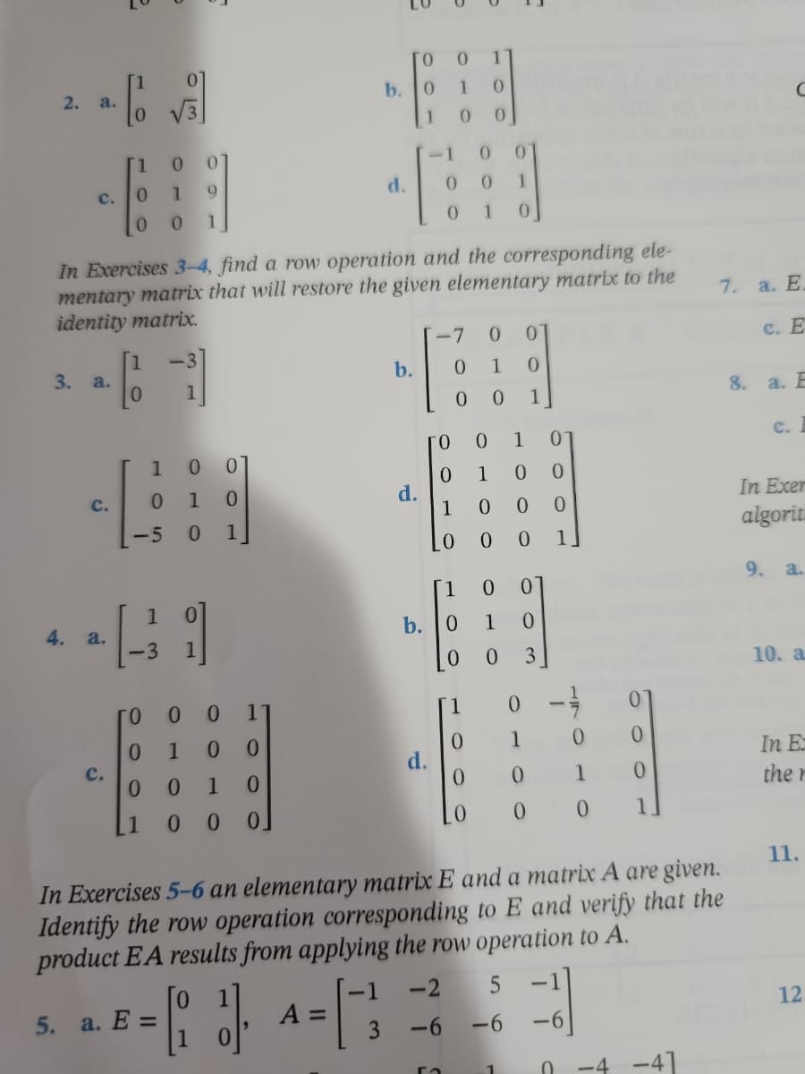 ### Elementary Matrices and Row Operations

This section focuses on understanding elementary matrices and their corresponding row operations. Below are exercises designed to restore given elementary matrices to the identity matrix and to apply row operations to given matrices.

#### Exercise 2
For this exercise, identify if the given matrices are elementary matrices.

a. 
\[ 
\begin{bmatrix} 
1 & 0 \\ 
0 & \sqrt{3} 
\end{bmatrix} 
\]

b.
\[ 
\begin{bmatrix} 
1 & 0 & 0 \\ 
0 & 1 & 0 \\ 
-1 & 0 & 1 
\end{bmatrix} 
\]

c.
\[ 
\begin{bmatrix} 
1 & 0 & 0 \\ 
0 & 1 & 0 \\ 
0 & 0 & 1 
\end{bmatrix} 
\]

d.
\[ 
\begin{bmatrix} 
1 & 0 & 0 \\ 
0 & 0 & 1 \\ 
0 & 1 & 0 
\end{bmatrix} 
\]

#### Exercise 3
In Exercises 3–4, find a row operation and the corresponding element matrix that will restore the given elementary matrix to the identity matrix.

a.
\[ 
\begin{bmatrix} 
1 & -3 \\ 
0 & 1 
\end{bmatrix} 
\]

b.
\[ 
\begin{bmatrix} 
-7 & 0 \\ 
0 & 1 
\end{bmatrix} 
\]

c.
\[ 
\begin{bmatrix} 
1 & 0 & 0 \\ 
0 & 1 & 0 \\ 
1 & 0 & 0 
\end{bmatrix} 
\]

d.
\[ 
\begin{bmatrix} 
1 & 0 & 0 \\ 
0 & 1 & 0 \\ 
0 & 0 & 7 
\end{bmatrix} 
\]

#### Exercise 4
Continue restoring the elementary matrices to the identity matrix.

a.
\[ 
\begin{bmatrix} 
1 & 0 \\ 
-3 & 1 
\end{bmatrix} 
\]

b.
\[ 
\begin{bmatrix} 
0 & 1 & 0 & 0 \\ 
1 & 0 & 0