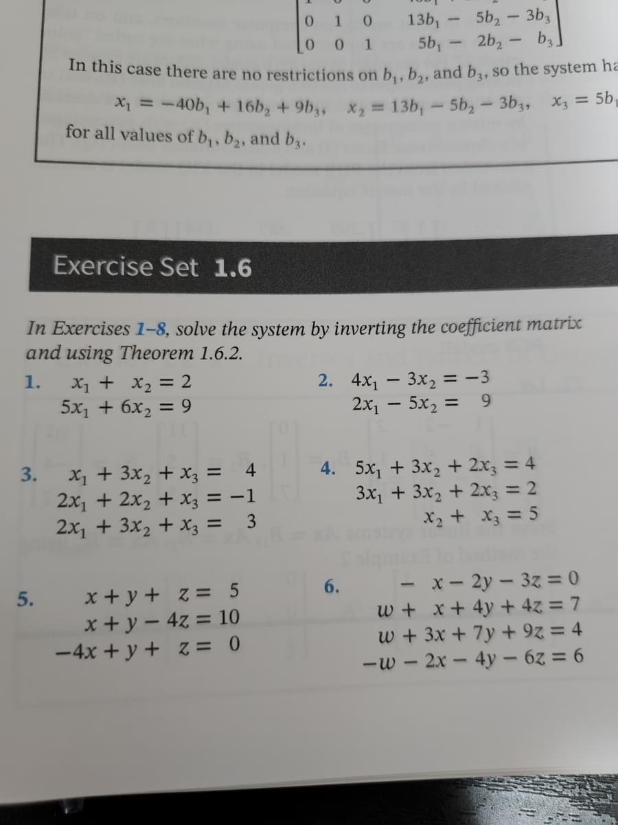 # Exercise Set 1.6

## Instructions:
In Exercises 1–8, solve the system by inverting the coefficient matrix and using Theorem 1.6.2.

### Problems:
1. 
\[
\begin{cases}
x_1 + x_2 = 2 \\
5x_1 + 6x_2 = 9 
\end{cases}
\]

2. 
\[
\begin{cases}
4x_1 - 3x_2 = -3 \\
2x_1 - 5x_2 = 9 
\end{cases}
\]

3. 
\[
\begin{cases}
x_1 + 3x_2 + x_3 = 4 \\
2x_1 + 2x_2 + x_3 = -1 \\
2x_1 + 3x_2 + x_3 = 3 
\end{cases}
\]

4. 
\[
\begin{cases}
5x_1 + 3x_2 + 2x_3 = 4 \\
3x_1 + 3x_2 + 2x_3 = 2 
\end{cases}
\]

5. 
\[
\begin{cases}
x + y + z = 5 \\
x + y - 4z = 10 \\
-4x + y + z = 0 
\end{cases}
\]

6. 
\[
\begin{cases}
-x - 2y - 3z = 0 \\
w + x + 4y + 4z = 7 \\
w + 3x + 7y + 9z = 4 \\
-w - 2x - 4y - 6z = 6 
\end{cases}
\]