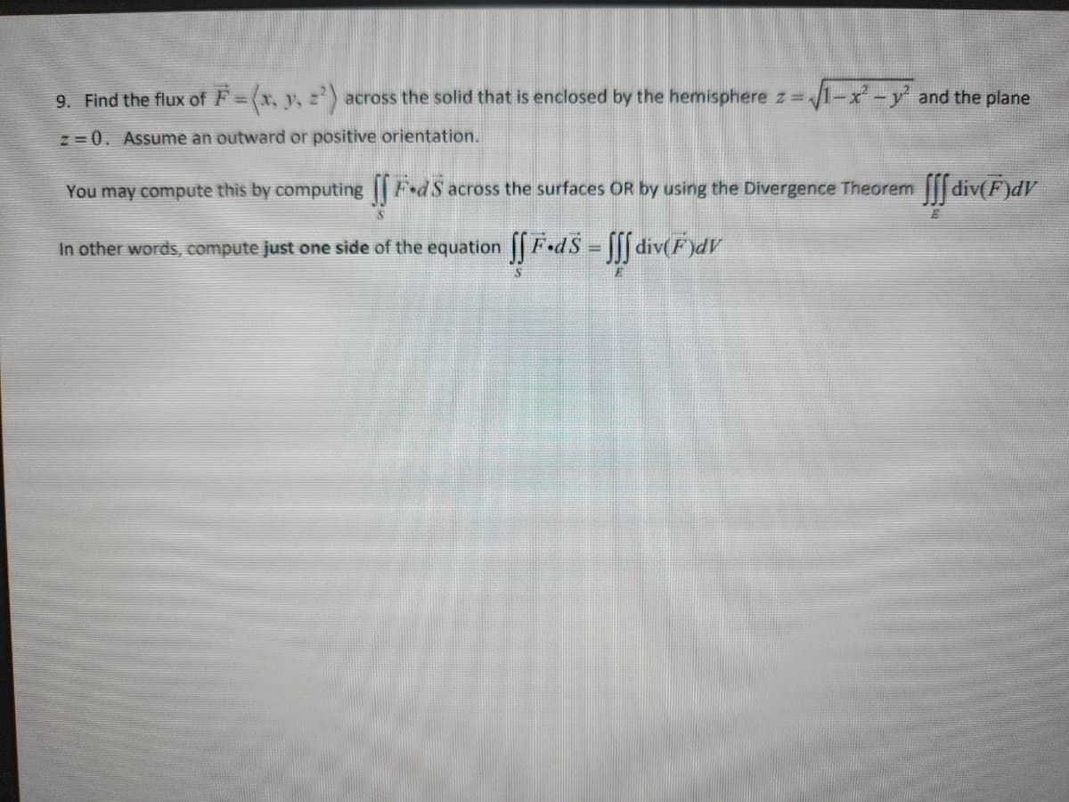 9. Find the flux of F=(x, y, z) across the solid that is enclosed by the hemisphere z =
z=0. Assume an outward or positive orientation.
√1-x² - y² and the plane
You may compute this by computing
In other words, compute just one side of the equation ſƒ F•dS = ſſf div(F)dV
FdS across the surfaces OR by using the Divergence Theorem div(F)dV