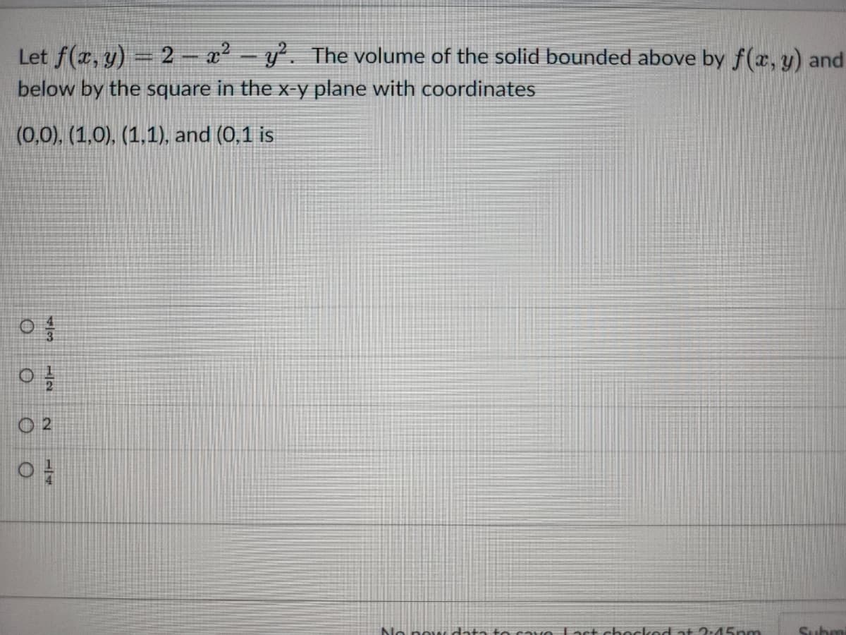 Let f(x, y) = 2 - x² - y². The volume of the solid bounded above by f(x, y) and
below by the square in the x-y plane with coordinates
(0,0), (1,0), (1,1), and (0,1 is
O
73
O
12
02
ܢܚܕܐ ܠܐ
No new data to ravn Fast checked at 2:45pm
Subm