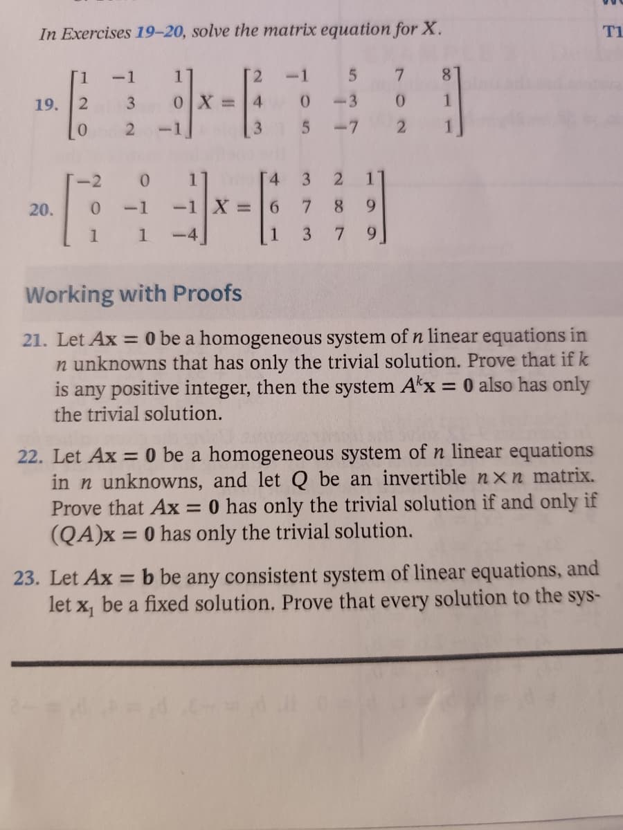 ### Solving Matrix Equations

#### In Exercises 19–20, solve the matrix equation for \( X \).

19. \[
\begin{pmatrix}
1 & -1 & 1 \\
2 & 3 & 0 \\
0 & 2 & -1 
\end{pmatrix}
X = 
\begin{pmatrix}
2 & -1 & 5 & 7 & 8 \\
4 & 0 & -3 & 0 & 1 \\
3 & 5 & -7 & 2 & 1
\end{pmatrix}
\]

20. \[
\begin{pmatrix}
-2 & 0 & 1 \\
0 & -1 & -1 \\
1 & 1 & -4
\end{pmatrix}
X = 
\begin{pmatrix}
4 & 3 & 2 & 1 \\
6 & 7 & 8 & 9 \\
1 & 3 & 7 & 9
\end{pmatrix}
\]

#### Working with Proofs

21. Let \( A\mathbf{x} = 0 \) be a homogeneous system of \( n \) linear equations in \( n \) unknowns that has only the trivial solution. Prove that if \( k \) is any positive integer, then the system \( A^{k}\mathbf{x} = 0 \) also has only the trivial solution.

22. Let \( A\mathbf{x} = 0 \) be a homogeneous system of \( n \) linear equations in \( n \) unknowns, and let \( Q \) be an invertible \( n \times n \) matrix. Prove that \( A\mathbf{x} = 0 \) has only the trivial solution if and only if \( (QA)\mathbf{x} = 0 \) has only the trivial solution.

23. Let \( A\mathbf{x} = \mathbf{b} \) be any consistent system of linear equations, and let \( \mathbf{x_1} \) be a fixed solution. Prove that every solution to the system can be written as \( \mathbf{x} = \mathbf{x_1} + \mathbf{x_2} \), where \( \mathbf{x_2} \) is a solution to the corresponding homogeneous system \( A\mathbf{x} = 0 \).

---

