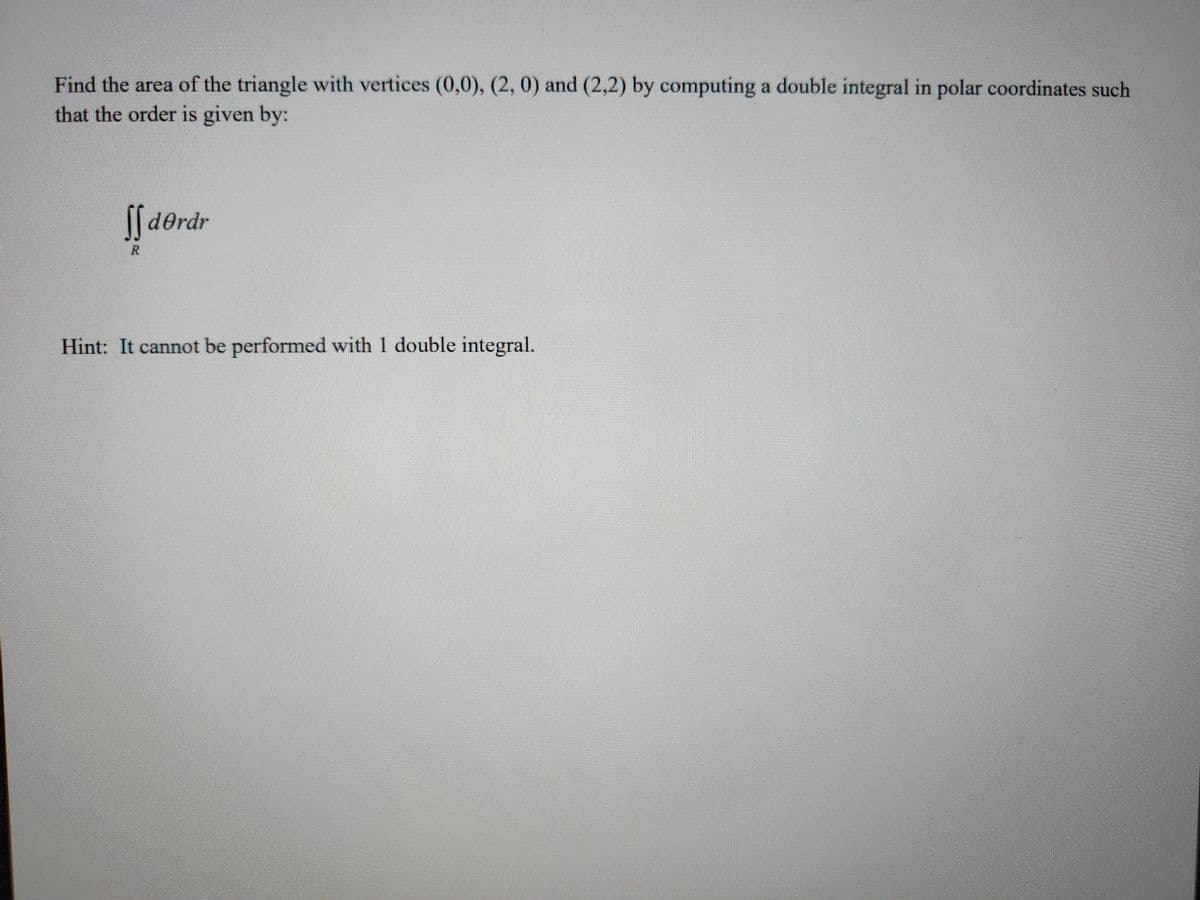 Find the area of the triangle with vertices (0,0), (2, 0) and (2,2) by computing a double integral in polar coordinates such
that the order is given by:
derdr
Hint: It cannot be performed with 1 double integral.