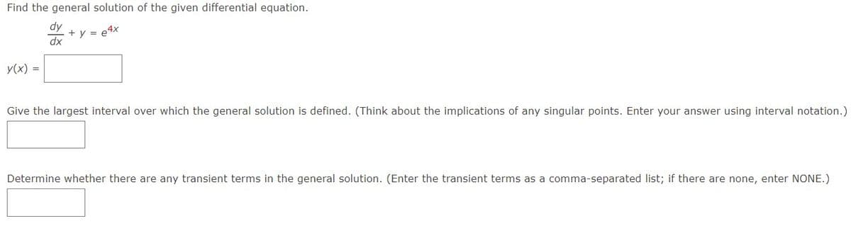 Find the general solution of the given differential equation.
+ y = e4x
y(x) =
dy
dx
Give the largest interval over which the general solution is defined. (Think about the implications of any singular points. Enter your answer using interval notation.)
Determine whether there are any transient terms in the general solution. (Enter the transient terms as a comma-separated list; if there are none, enter NONE.)