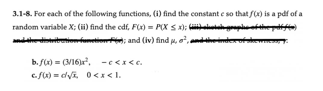 3.1-8. For each of the following functions, (i) find the constant c so that f(x) is a pdf of a
the pdff(x)
random variable X; (ii) find the cdf, F(x) = P(X ≤ x); (iii) oketch g
and the distribution function F); and (iv) find μ,
o², and the
b. f(x) = (3/16)x², - c < x < c.
c. f(x) = c/√√x, 0<x< 1.