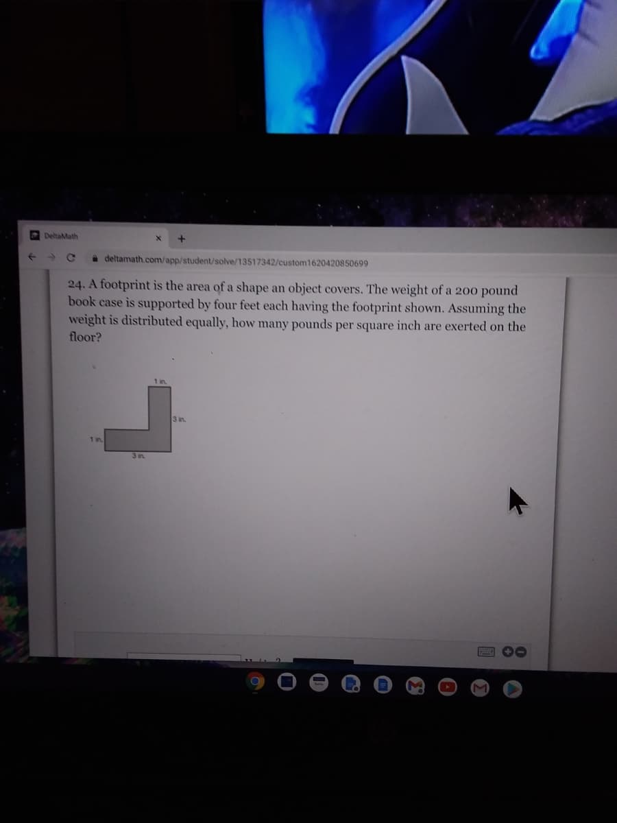 DeltaMath
a deltamath.com/app/student/solve/13517342/custom1620420850699
24. A footprint is the area of a shape an object covers. The weight of a 200 pound
book case is supported by four feet each having the footprint shown. Assuming the
weight is distributed equally, how many pounds per square inch are exerted on the
floor?
3 in
1 in.
3 in.
