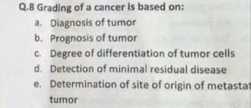 Q.8 Grading of a cancer is based on:
a. Diagnosis of tumor
b. Prognosis of tumor
C. Degree of differentiation of tumor cells
d. Detection of minimal residual disease
e. Determination of site of origin of metastat
tumor
