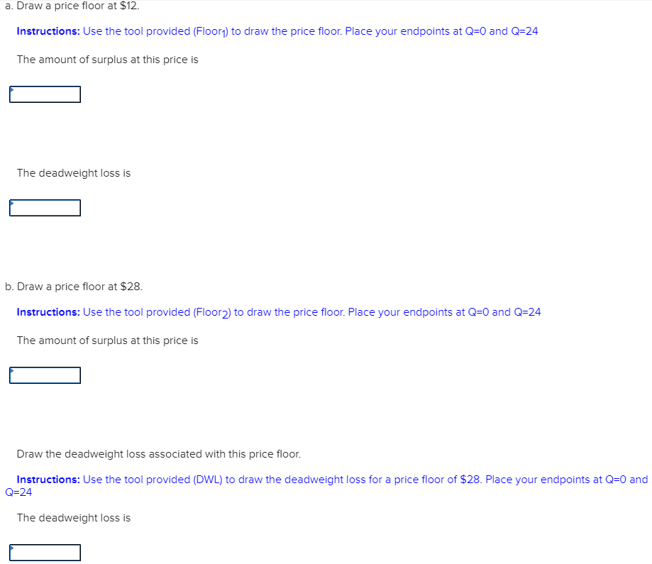 a. Draw a price floor at $12.
Instructions: Use the tool provided (Floor₁) to draw the price floor. Place your endpoints at Q=0 and Q=24
The amount of surplus at this price is
The deadweight loss is
b. Draw a price floor at $28.
Instructions: Use the tool provided (Floor2) to draw the price floor. Place your endpoints at Q=0 and Q=24
The amount of surplus at this price is
Draw the deadweight loss associated with this price floor.
Instructions: Use the tool provided (DWL) to draw the deadweight loss for a price floor of $28. Place your endpoints at Q=0 and
Q=24
The deadweight loss is