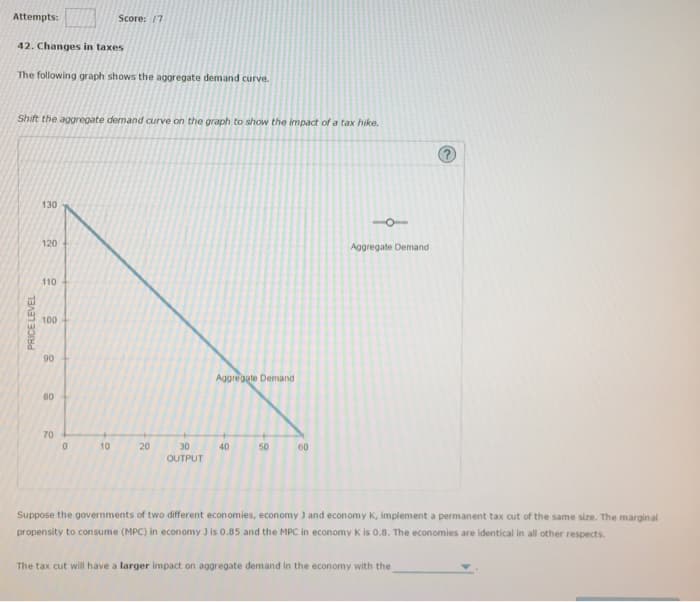 Attempts:
42. Changes in taxes
The following graph shows the aggregate demand curve.
Shift the aggregate demand curve on the graph to show the impact of a tax hike.
PRICE LEVEL
130
120
110
100
90
80
70
Score: 17
0
10
20
30
OUTPUT
Aggregate Demand
40
50
60
Aggregate Demand
Suppose the governments of two different economies, economy J and economy K, implement a permanent tax cut of the same size. The marginal
propensity to consume (MPC) in economy 3 is 0.85 and the MPC in economy K is 0.8. The economies are identical in all other respects.
The tax cut will have a larger impact on aggregate demand in the economy with the
