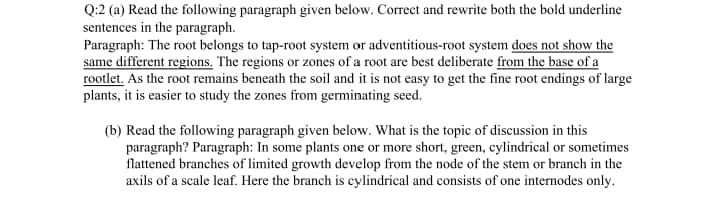 Q:2 (a) Read the following paragraph given below. Correct and rewrite both the bold underline
sentences in the paragraph.
Paragraph: The root belongs to tap-root system or adventitious-root system does not show the
same different regions. The regions or zones of a root are best deliberate from the base of a
rootlet. As the root remains beneath the soil and it is not easy to get the fine root endings of large
plants, it is easier to study the zones from germinating seed.
(b) Read the following paragraph given below. What is the topic of discussion in this
paragraph? Paragraph: In some plants one or more short, green, cylindrical or sometimes
flattened branches of limited growth develop from the node of the stem or branch in the
axils of a scale leaf. Here the branch is cylindrical and consists of one internodes only.
