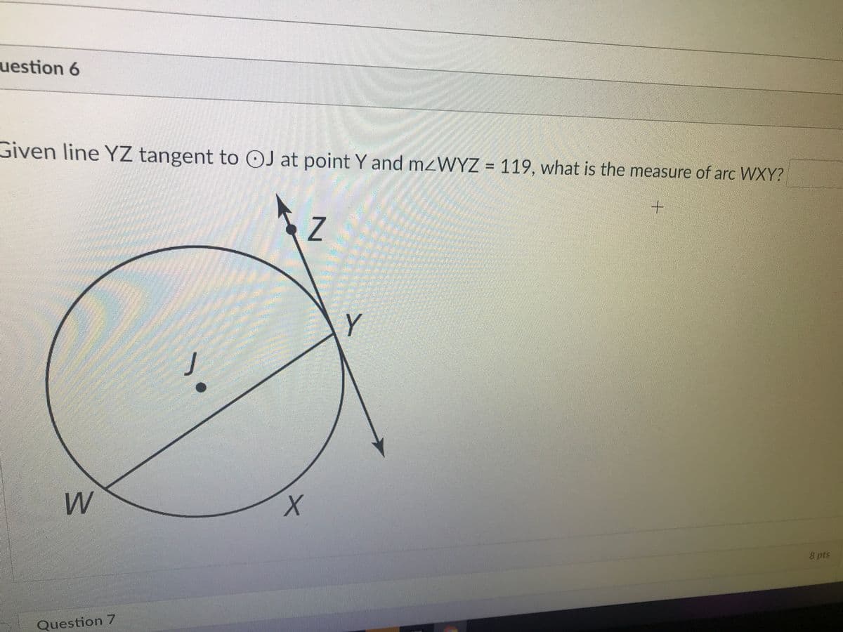 uestion 6
Given line YZ tangent to OJ at point Y and mzWYZ = 119, what is the measure of arc WXY?
Y
8 pts
Question 7

