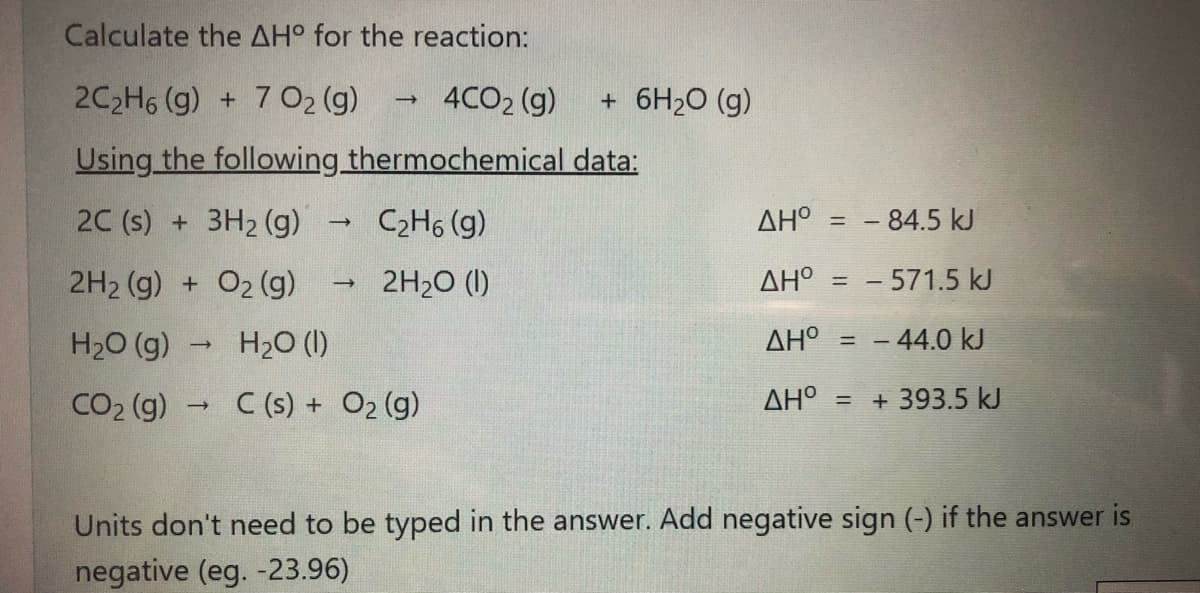 Calculate the AH° for the reaction:
2C2H6 (g) + 7 O2 (g)
4CO2 (g)
+ 6H2O (g)
Using the following thermochemical data:
2C (s) + 3H2 (g)
C2H6 (g)
AHO = - 84.5 kJ
2H2 (g) + O2 (g)
2H20 (1)
AH° = - 571.5 kJ
%3D
H20 (g)
H20 (I)
AH = - 44.0 kJ
CO2 (g)
C (s) + O2 (g)
AH = + 393.5 kJ
Units don't need to be typed in the answer. Add negative sign (-) if the answer is
negative (eg. -23.96)
