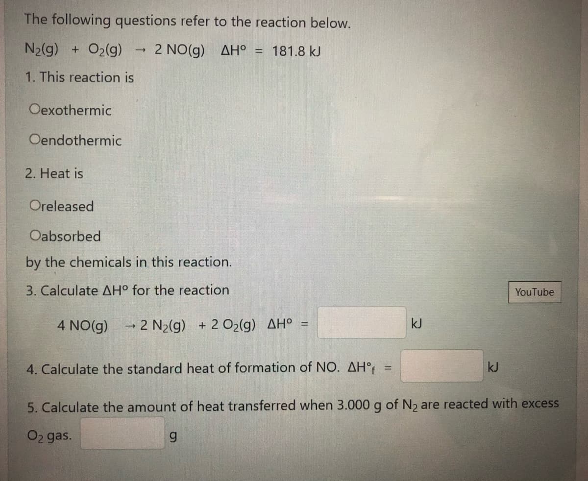 The following questions refer to the reaction below.
N2(g) + O2(g)
2 NO(g) AH° = 181.8 kJ
1. This reaction is
Oexothermic
Oendothermic
2. Heat is
Oreleased
Oabsorbed
by the chemicals in this reaction.
3. Calculate AH° for the reaction
YouTube
4 NO(g) 2 N2(g) + 2 O2(g) AH° =
kJ
4. Calculate the standard heat of formation of NO. AH°t
kJ
%3D
5. Calculate the amount of heat transferred when 3.000 g of N2 are reacted with excess
O2 gas.
