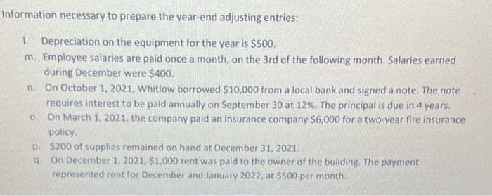 Information necessary to prepare the year-end adjusting entries:
1. Depreciation on the equipment for the year is $500.
m. Employee salaries are paid once a month, on the 3rd of the following month. Salaries earned
during December were $400.
n. On October 1, 2021, Whitlow borrowed $10,000 from a local bank and signed a note. The note
requires interest to be paid annually on September 30 at 12%. The principal is due in 4 years.
o. On March 1, 2021, the company paid an insurance company $6,000 for a two-year fire insurance
policy.
p. $200 of supplies remained on hand at December 31, 2021.
On December 1, 2021, $1,000 rent was paid to the owner of the building, The payment
represented rent for December and January 2022, at $500 per month,
