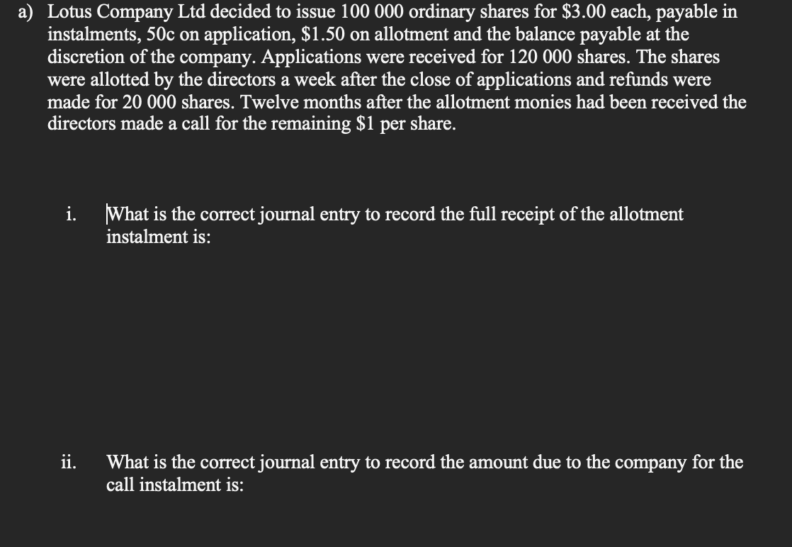 a) Lotus Company Ltd decided to issue 100 000 ordinary shares for $3.00 each, payable in
instalments, 50c on application, $1.50 on allotment and the balance payable at the
discretion of the company. Applications were received for 120 000 shares. The shares
were allotted by the directors a week after the close of applications and refunds were
made for 20 000 shares. Twelve months after the allotment monies had been received the
directors made a call for the remaining $1
per
share.
i.
What is the correct journal entry to record the full receipt of the allotment
instalment is:
ii.
What is the correct journal entry to record the amount due to the company for the
call instalment is:
