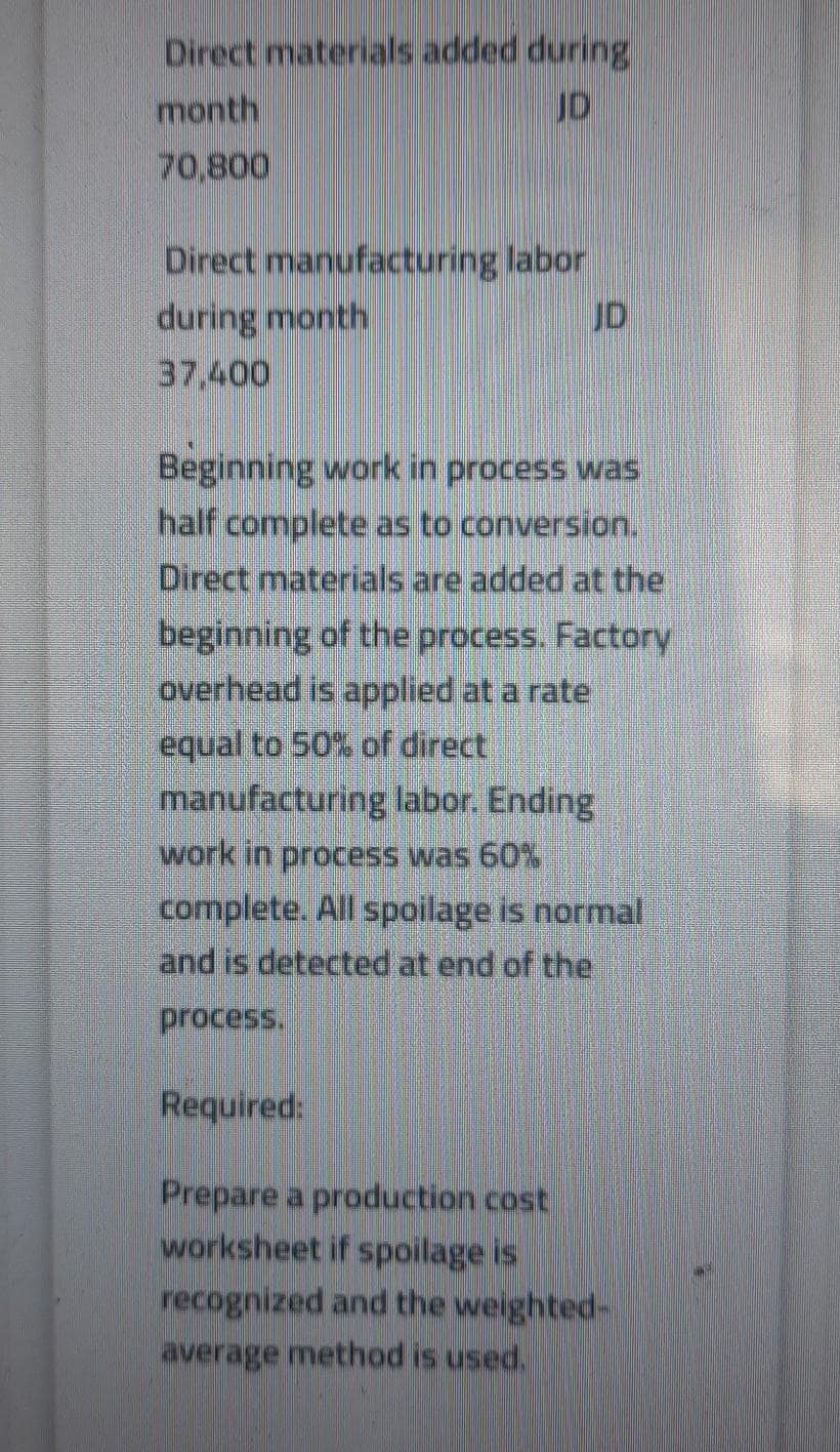 Direct materials added during
month
JD
70,800
Direct manufacturing labor
during month
37,400
JD
Beginning work in process was
half complete as to conversion.
Direct materials are added at the
beginning of the process. Factory
overhead is applied at a rate
equal to 50% of direct
manufacturing labor. Ending
work in process was 60%
complete. All spoilage is normal
and is detected at end of the
process.
Required:
Prepare a production cost
worksheet if spoilage is
recognized and the weighted-
average method is used.
