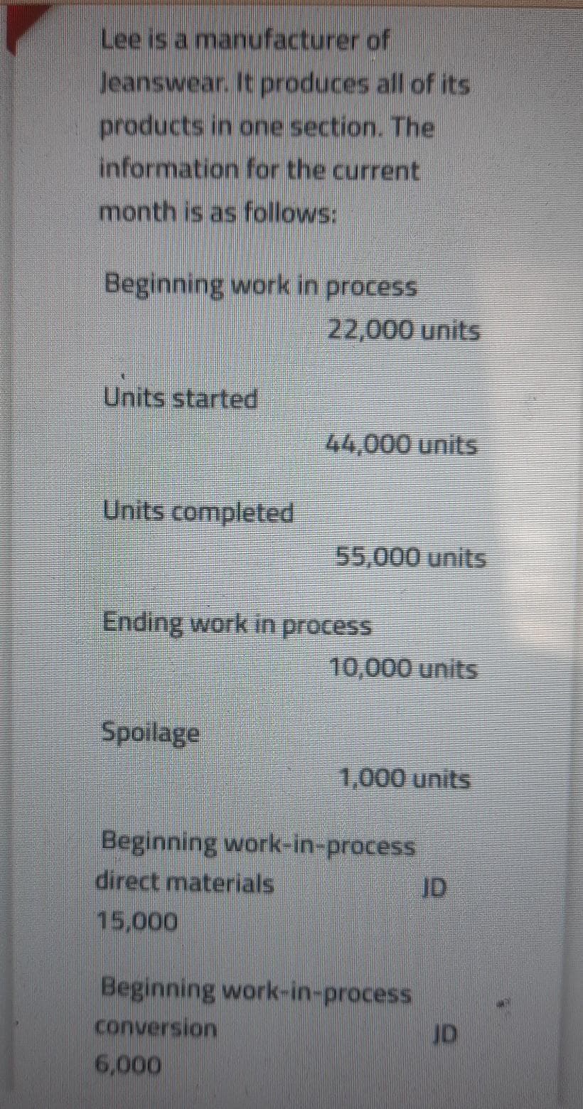 Lee is a manufacturer of
Jeanswear. It produces all of its
products in one section. The
information for the current
month is as follows:
Beginning work in process
22,000 units
Units started
44,000 units
Units completed
55,000 units
Ending work in process
10,000 units
Spoilage
1,000 units
Beginning work-in-process
direct materials
ID
15,000
Beginning work-in-process
conversion
6,000
JD
