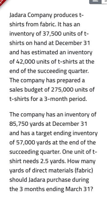 Jadara Company produces t-
shirts from fabric. It has an
inventory of 37,500 units of t-
shirts on hand at December 31
and has estimated an inventory
of 42,000 units of t-shirts at the
end of the succeeding quarter.
The company has prepared a
sales budget of 275,000 units of
t-shirts for a 3-month period.
The company has an inventory of
85,750 yards at December 31
and has a target ending inventory
of 57,000 yards at the end of the
succeeding quarter. One unit of t-
shirt needs 2.5 yards. How many
yards of direct materials (fabric)
should Jadara purchase during
the 3 months ending March 31?
