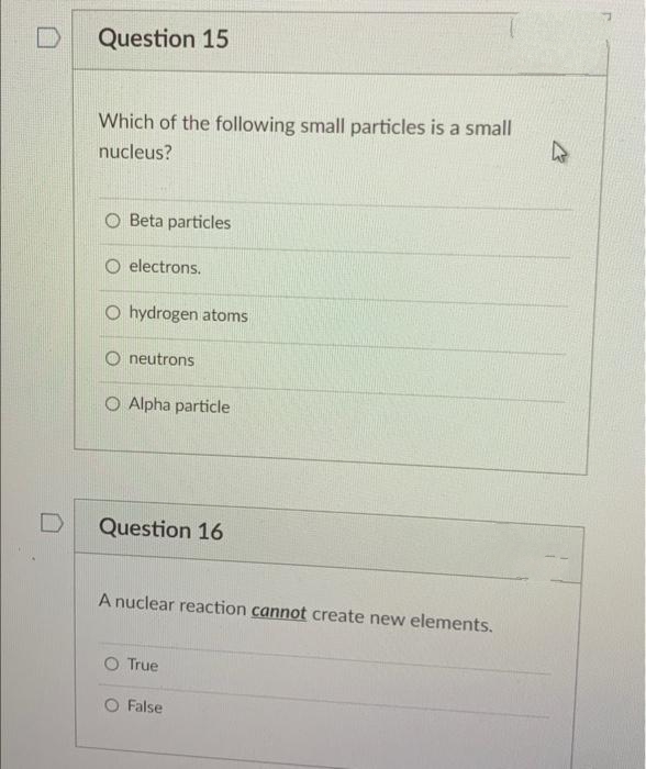 Question 15
Which of the following small particles is a small
nucleus?
O Beta particles
O electrons.
O hydrogen atoms
neutrons
O Alpha particle
Question 16
A nuclear reaction cannot create new elements.
O True
O False