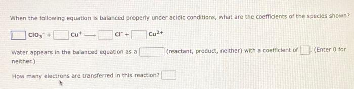 When the following equation is balanced properly under acidic conditions, what are the coefficients of the species shown?
CIO3 +
Cu+
CI™ +
Cu²+
Water appears in the balanced equation as a
neither.)
(reactant, product, neither) with a coefficient of
(Enter 0 for
How many electrons are transferred in this reaction?