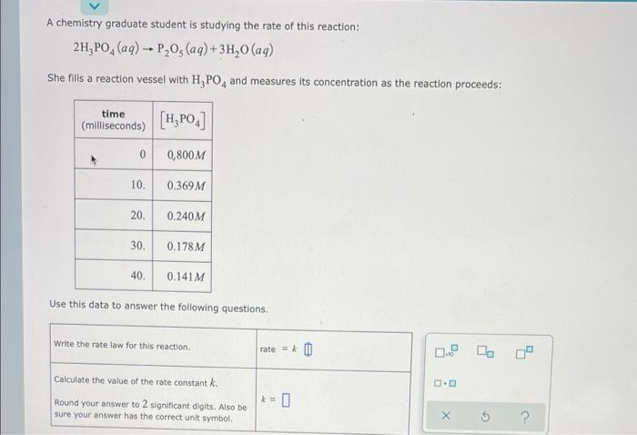 A chemistry graduate student is studying the rate of this reaction:
2H₂PO4 (aq) → P₂0, (aq) + 3H₂O (aq)
1
She fills a reaction vessel with H₂PO4 and measures its concentration as the reaction proceeds:
time
(milliseconds)
[H₂PO4]
0
0,800M
10.
0.369 M
20.
0.240M
30.
0.178M
40.
0.141 M
Use this data to answer the following questions.
Write the rate law for this reaction.
1.0
Calculate the value of the rate constant k.
Round your answer to 2 significant digits. Also be
sure your answer has the correct unit symbol.
rate = k
k= 0
G
?