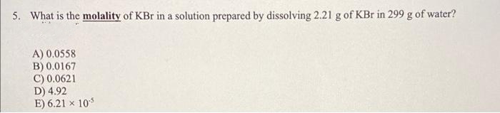 5. What is the molality of KBr in a solution prepared by dissolving 2.21 g of KBr in 299 g of water?
A) 0.0558
B) 0.0167
C) 0.0621
D) 4.92
E) 6.21 x 10-5