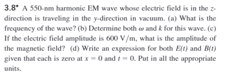 3.8* A 550-nm harmonic EM wave whose electric field is in the z-
direction is traveling in the y-direction in vacuum. (a) What is the
frequency of the wave? (b) Determine both w and k for this wave. (c)
If the electric field amplitude is 600 V/m, what is the amplitude of
the magnetic field? (d) Write an expression for both E(t) and B(t)
given that each is zero at x = 0 and t = 0. Put in all the appropriate
units.