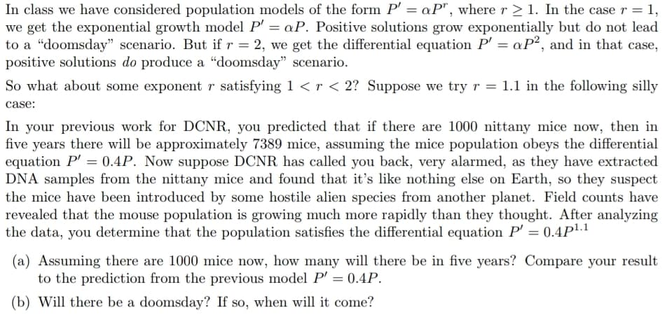 In class we have considered population models of the form P' = aP", where r > 1. In the case r = 1,
we get the exponential growth model P' = aP. Positive solutions grow exponentially but do not lead
to a "doomsday" scenario. But if r = 2, we get the differential equation P' = aP², and in that case,
positive solutions do produce a “doomsday" scenario.
So what about some exponent r satisfying 1 < r < 2? Suppose we try r = 1.1 in the following silly
case:
In your previous work for DCNR, you predicted that if there are 1000 nittany mice now, then in
five years there will be approximately 7389 mice, assuming the mice population obeys the differential
equation P' = 0.4P. Now suppose DCNR has called you back, very alarmed, as they have extracted
DNA samples from the nittany mice and found that it's like nothing else on Earth, so they suspect
the mice have been introduced by some hostile alien species from another planet. Field counts have
revealed that the mouse population is growing much more rapidly than they thought. After analyzing
the data, you determine that the population satisfies the differential equation P' = 0.4P1.1
%3D
(a) Assuming there are 1000 mice now, how many will there be in five years? Compare your result
to the prediction from the previous model P' = 0.4P.
(b) Will there be a doomsday? If so, when will it come?
