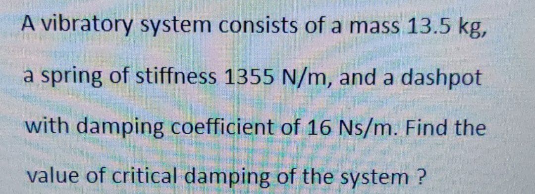 A vibratory system consists of a mass 13.5 kg,
a spring of stiffness 1355 N/m, and a dashpot
with damping coefficient of 16 Ns/m. Find the
value of critical damping of the system ?
