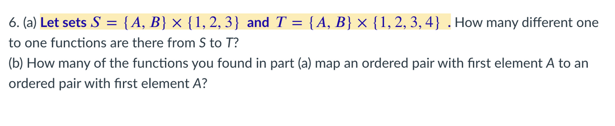 6. (a) Let sets S = {A, B} × {1, 2, 3} and T = {A, B} × {1, 2, 3, 4} . How many different one
to one functions are there from S to T?
(b) How many of the functions you found in part (a) map an ordered pair with first element A to an
ordered pair with first element A?
