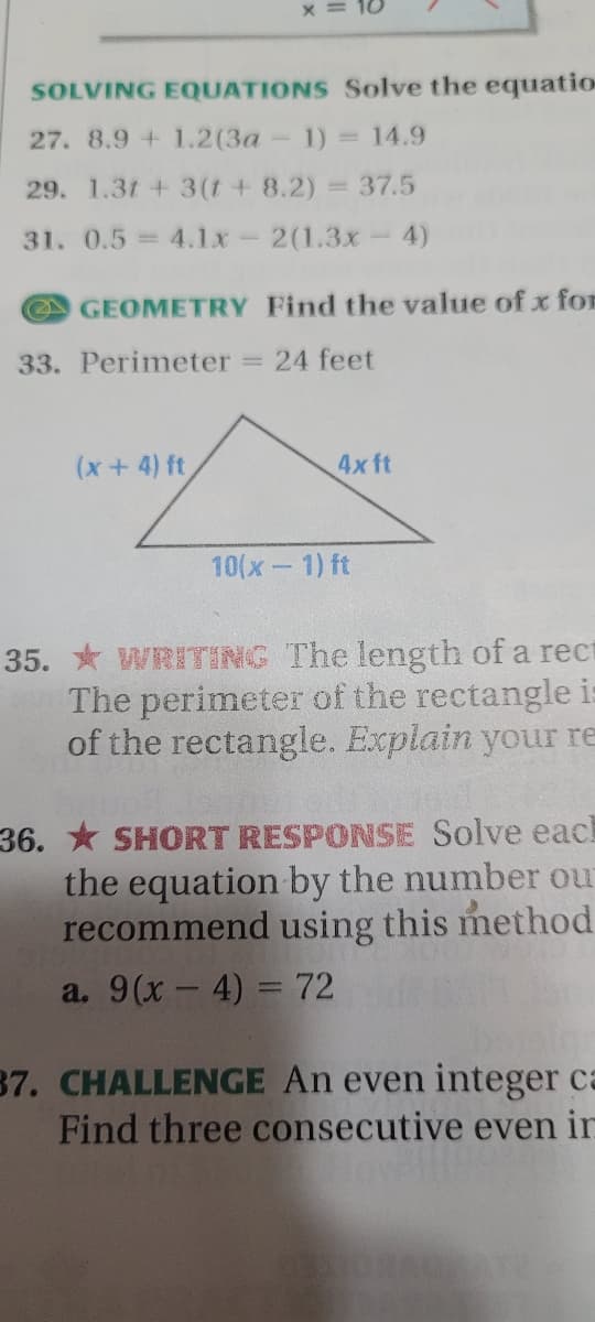 x = 10
SOLVING EQUATIONS Solve the equatio
27. 8.9 + 1.2(3a
1) = 14.9
29. 1.3t + 3(t+ 8.2)% =37.5
31. 0.5=4.1x-2(1.3x- 4)
GEOMETRY Find the value of x for
33. Perimeter
= 24 feet
(x+4) ft
4x ft
10(x-1) ft
35. * WRITING The length of a rect
The perimeter of the rectangle i
of the rectangle. Explain your re
36. * SHORT RESPONSE Solve each
the equation by the number our
recommend using this method
a. 9(х — 4) %3D72
37. CHALLENGE An even integer ca
Find three consecutive even in
