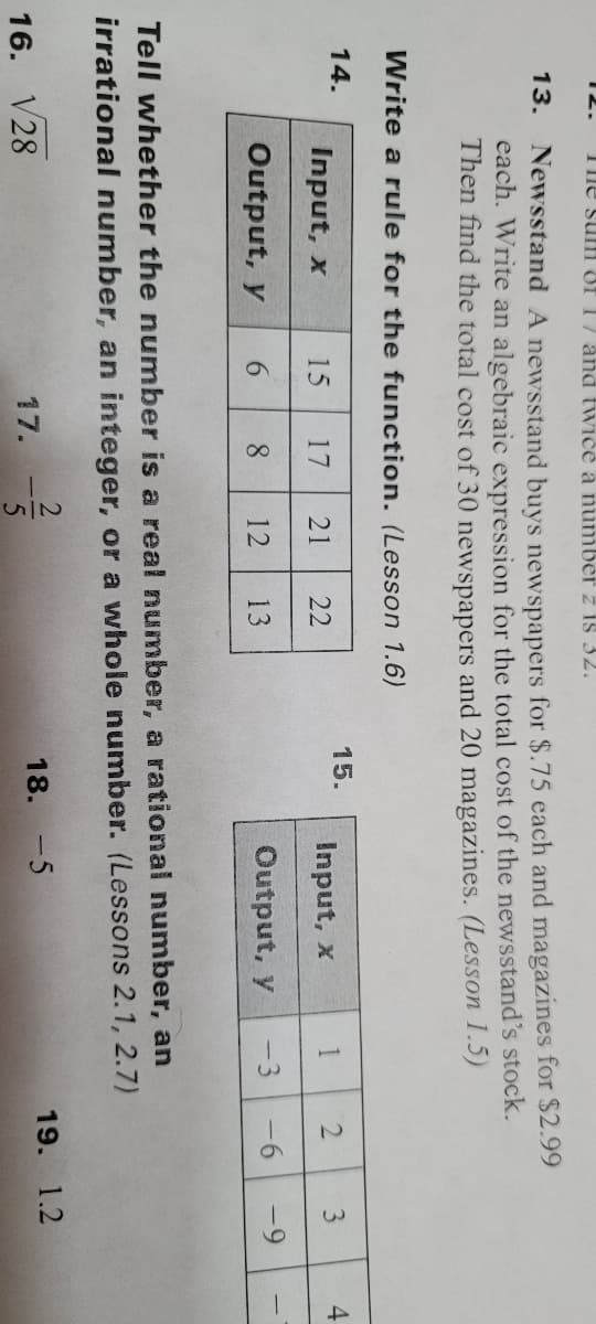 12.
The suH of 1/ and twice a numbe z is 32.
13.
Newsstand A newsstand buys newspapers for $.75 each and magazines for $2.99
each. Write an algebraic expression for the total cost of the newsstand's stock.
Then find the total cost of 30 newspapers and 20 magazines. (Lesson 1.5)
Write a rule for the function. (Lesson 1.6)
14.
15.
Input, x
15
17
21
22
Input, x
1
3
4.
Output, y
6.
8
12
13
Output, y
-3
-6
-9
Tell whether the number is a real number, a rational number, an
irrational number, an integer, or a whole number. (Lessons 2.1, 2.7)
16. V28
17.
18. -5
19. 1.2
