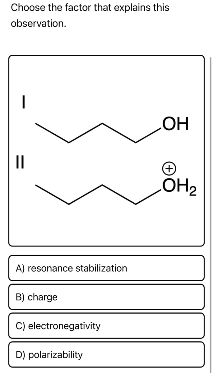 Choose the factor that explains this
observation.
||
A) resonance stabilization
B) charge
C) electronegativity
D) polarizability
OH
OH₂