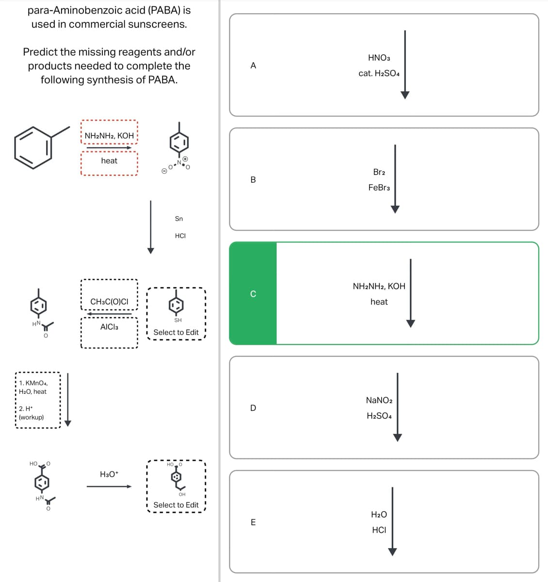 para-Aminobenzoic
acid (PABA) is
used in commercial sunscreens.
Predict the missing reagents and/or
products needed to complete the
following synthesis of PABA.
HN
O
! 1. KMnO4,
H₂O, heat
2. H*
(workup)
HO
8
HN,
NH2NH2, KOH
heat
CH3C(O)CI
AICI 3
H3O+
Sn
HCI
SH
Select to Edit
OH
Select to Edit
A
B
D
E
HNO3
=
cat. H₂SO4
Br2
의
FeBr3
NH2NH2, KOH
heat
NaNO2
==
H₂SO4
H₂O
HCI