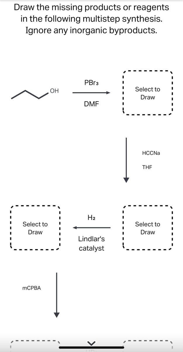 **Multistep Synthesis Reaction Pathway**

### Task
Draw the missing products or reagents in the following multistep synthesis. Ignore any inorganic byproducts.

#### Step-by-Step Reaction Process
1. **Reactant**
   - Chemical Structure:
     ```
     CH3CH2CH2OH (1-Propanol)
     ```
   
2. **First Reaction: Bromination**
   - Reagents: \( \text{PBr}_3 \), \( \text{DMF} \)
   - Expected Transformation:
     ```
     1-Propanol --> 1-Bromopropane
     ```
   - Missing Structure for 1-Bromopropane.

3. **Second Reaction: Nucleophilic Substitution**
   - Reagent: Na-C≡CH (Sodium Acetylide), \( \text{THF} \)
   - Expected Transformation:
     ```
     1-Bromopropane --> 1-Butyne
     ```
   - Missing Structure for 1-Butyne.

4. **Third Reaction: Partial Hydrogenation**
   - Reagents: \( \text{H}_2 \), Lindlar's Catalyst
   - Expected Transformation:
     ```
     1-Butyne --> cis-2-Butene
     ```
   - Missing Structure for cis-2-Butene.

5. **Fourth Reaction: Epoxidation**
   - Reagent: mCPBA
   - Expected Transformation:
     ```
     cis-2-Butene --> cis-2-Butene Oxide
     ```
   - Missing Structure for cis-2-Butene Oxide.

In each step, a specific chemical transformation is exhibited. Please select and draw the corresponding missing structures for a complete synthetic pathway.