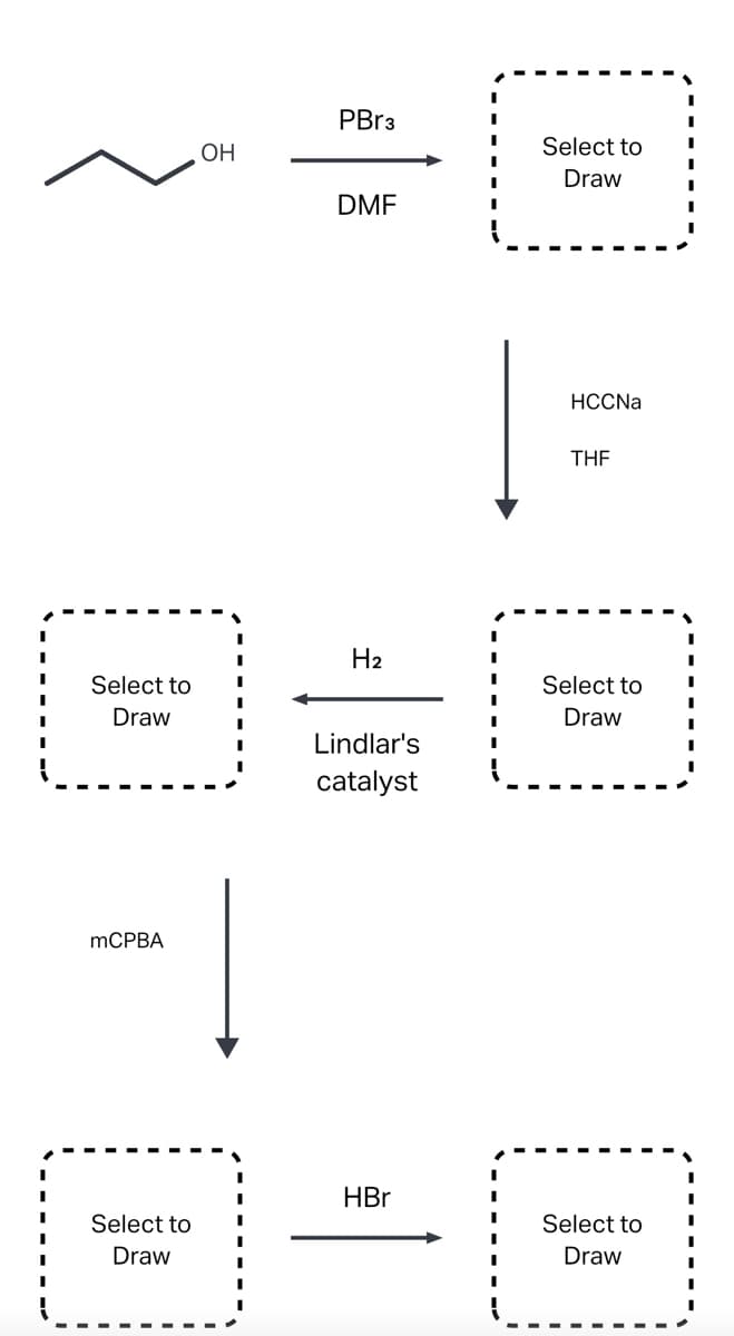 ### Organic Synthesis Pathway Overview

#### Reactants and Reagents:

1. **Starting Material:**
   - \( \text{OH} \) (alcohol group) on an alkyl chain (3 carbons).

2. **Reagent 1:**
   - **PBr₃ (Phosphorus Tribromide)**
   - **Solvent: DMF (Dimethylformamide)**

3. **Reagent 2:**
   - **HCCNa (Sodium Acetylide)**
   - **Solvent: THF (Tetrahydrofuran)** 

4. **Reagent 3:**
   - **H₂ (Hydrogen)**
   - **Catalyst: Lindlar's Catalyst**

5. **Reagent 4:**
   - **mCPBA (m-Chloroperoxybenzoic Acid)**

6. **Reagent 5:**
   - **HBr (Hydrobromic Acid)**

#### Reaction Pathway:

1. **First Step:**
   - The primary alcohol reacts with PBr₃ in DMF which transforms the alcohol into an alkyl bromide. (The product of this step is indicated as "Select to Draw").
   
2. **Second Step:**
   - The formed alkyl bromide reacts with sodium acetylide (HCCNa) in THF, leading to the formation of an alkyne. (The product of this step is indicated as "Select to Draw").
   
3. **Third Step:**
   - The alkyne undergoes partial reduction with hydrogen gas (H₂) in the presence of Lindlar's Catalyst, producing a cis-alkene. (The product of this step is indicated as "Select to Draw").
   
4. **Fourth Step:**
   - The cis-alkene reacts with mCPBA to form an epoxide. (The product of this step is indicated as "Select to Draw").
   
5. **Fifth Step:**
   - The epoxide reacts with HBr, leading to the ring opening and formation of a bromohydrin. (The product of this step is indicated as "Select to Draw").

#### Diagram Explanation:

The diagram uses visual flow with arrows showing the sequence of reactions starting from a primary alcohol. Each intermediate product should be drawn (indicated by "Select to Draw") to accurately follow the changes at each step of
