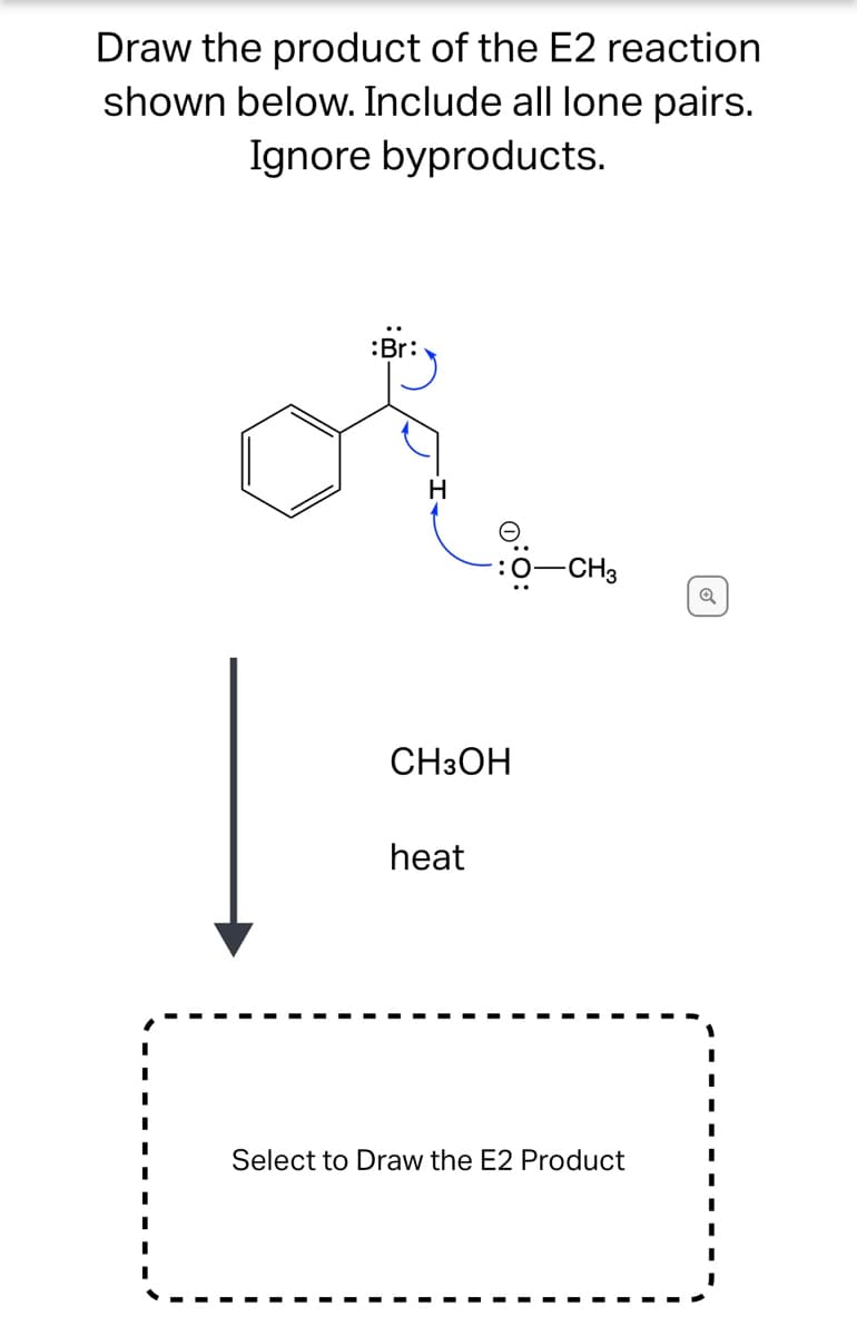 **E2 Reaction Product Determination**

**Instructions:**
Draw the product of the E2 reaction shown below. Include all lone pairs. Ignore byproducts.

**Reaction Diagram:**
- The diagram depicts a substrate featuring a benzene ring attached to a carbon chain. The carbon chain has a bromine (Br) atom attached to one carbon, and a hydrogen (H) atom that will be abstracted in the E2 elimination process.
- The E2 reaction mechanism is indicated with curved arrows:
  - One arrow starts from a base (methoxide ion, CH₃O⁻), pointing towards the hydrogen atom (H) that it will abstract.
  - Another arrow indicates the formation of a double bond between the carbon atoms as the hydrogen is abstracted.
  - The last arrow shows the departure of the bromine atom as a leaving group.

**Reagents and Conditions:**
- Reagent: CH₃OH (methanol)
- Condition: Heat

**Interactive Section:**
- A dashed box is provided for the user to draw the E2 product. It is labeled: "Select to Draw the E2 Product."

**Explanation of the Graphical Mechanism:**
1. The base (CH₃O⁻) abstracts a proton (H) from the β-carbon (the carbon adjacent to the one bonded to bromine).
2. Simultaneously, the electrons from the C-H bond form a double bond (π-bond) between the α and β carbons.
3. As the double bond forms, the bromine (Br) atom leaves, taking its bonding electrons with it.

Students are expected to use these details to draw the final product of the E2 reaction, ensuring they showcase all lone pairs on atoms where applicable.