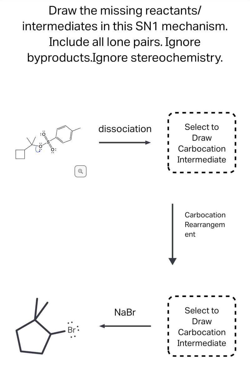 ### SN1 Mechanism: Drawing Missing Reactants/Intermediates

#### Instructions:
Draw the missing reactants/intermediates in this SN1 mechanism. Ensure to include all lone pairs in your drawings. Ignore byproducts and stereochemistry.

#### Step-by-Step Mechanism:

1. **Dissociation**:
   - The initial molecule provided undergoes dissociation. The structure shows a cyclopentane ring attached to a tert-butyl group (three methyl groups attached to a carbon) and additionally bonded to a benzoate leaving group (a benzene ring attached to a COO⁻ group). 
   - This step results in the formation of a carbocation intermediate.

2. **Carbocation Rearrangement**:
   - The initial carbocation formed may rearrange to form a more stable carbocation intermediate.
   - Draw the appropriate rearranged carbocation intermediate. 

3. **Final Step**:
   - Finally, the carbocation reacts with NaBr to form the final product. Here, bromide ion (Br⁻) attaches to the carbocation site, resulting in the formation of a bromocyclopentane derivative.

### Diagrams and Explanation:

- **1st Diagram**:
    - The initial diagram includes a detailed structure of a cyclopentane attached to a complex leaving group (tert-butyl benzoate).
    - Indicates the 'dissociation' arrow pointing towards an empty box titled "Select to Draw Carbocation Intermediate."

- **2nd Diagram**:
    - The dissociation results in a carbocation intermediate.
    - There is an arrow indicating "Carbocation Rearrangement" leading to another empty box titled "Select to Draw Carbocation Intermediate."

- **3rd Diagram**:
    - Finally, the carbocation reacts with NaBr to form the final product shown in the diagram at the bottom: a brominated cyclopentane structure.
    - The arrow indicating the reaction with NaBr points back to the resulting chemical structure.

#### Images Legend:
- **Lone pairs** and rearrangement:
  - Ensure the lone pairs on oxygen atoms and bromides are clearly shown.
  - If there is a carbocation rearrangement (like a hydride shift or methyl shift), represent this as needed.

This comprehensive approach assists in visualizing each intermediate step in the SN1 reaction mechanism and understanding the structural transformations occurring during the reaction sequence.
