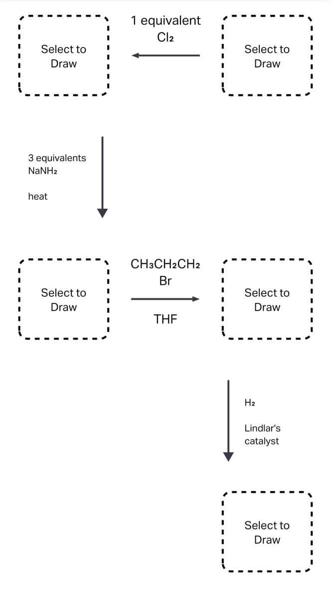 Select to
Draw
3 equivalents
NaNHz
heat
Select to
Draw
1 equivalent
Cl₂
CH3CH2CH2
Br
THF
I
I
I
I
I
Select to
Draw
Select to
Draw
H₂
Lindlar's
catalyst
Select to
Draw
I
I
I
I
I
I
I
I
I
I
I
I
I
I