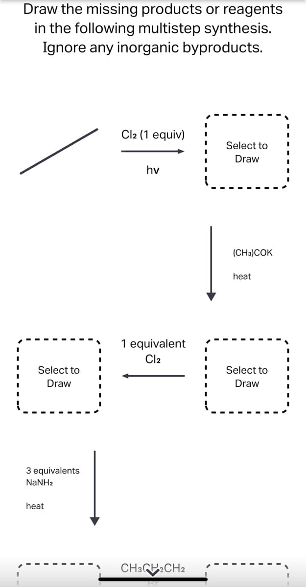 Draw the missing products or reagents
in the following multistep synthesis.
Ignore any inorganic byproducts.
Cl2 (1 equiv)
Select to
Draw
hv
1 equivalent
Cl₂
Select to
Draw
3 equivalents
NaNHz
Fl
heat
CH3CH2CH2
I
I
(CH3) COK
heat
Select to
Draw