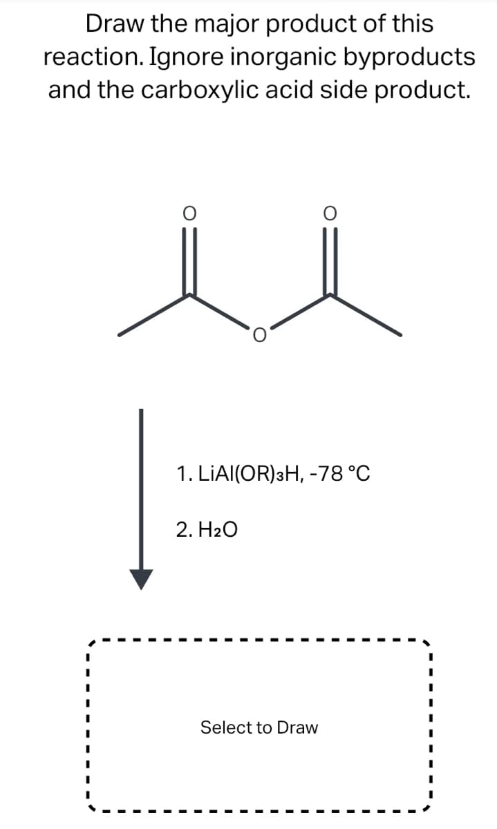 Draw the major product of this
reaction. Ignore inorganic byproducts
and the carboxylic acid side product.
1. LIAI(OR) 3H, -78 °C
2. H₂O
Select to Draw