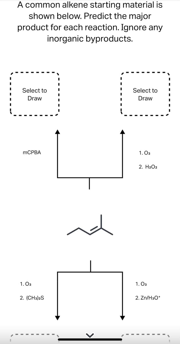 # Predicting the Major Product of Alkene Reactions

## Objective:
A common alkene starting material is shown below. Predict the major product for each reaction. Ignore any inorganic byproducts.

## Reactions:

### Reaction 1:
1. Reactant: Alkene
   - Reagent: mCPBA (m-Chloroperoxybenzoic acid)
   - Product: (to be drawn by the user)

### Reaction 2:
1. Reactant: Alkene
   - Reagents: 
      1. O₃ (Ozone)
      2. H₂O₂ (Hydrogen Peroxide)
   - Product: (to be drawn by the user)

### Reaction 3:
1. Reactant: Alkene
   - Reagents: 
      1. O₃ (Ozone)
      2. (CH₃)₂S (Dimethyl Sulfide)
   - Product: (to be drawn by the user)

### Reaction 4:
1. Reactant: Alkene
   - Reagents: 
      1. O₃ (Ozone)
      2. Zn / H₃O⁺ (Zinc in acidic conditions)
   - Product: (to be drawn by the user)

### Starting Material:
The starting material is a common alkene represented by the molecular structure in the center of the diagram. It consists of a carbon chain with a double bond.

### Instructions:
1. Use the given reagents and conditions for each reaction.
2. Draw the major organic product for each reaction, ignoring any inorganic byproducts.
3. Utilize the reaction conditions to guide your prediction of the products.

By understanding and applying the principles of these reactions, students can predict the structures of the resultant products accurately. Each reagent interacts differently with the alkene, leading to varied products based on the pathway of the chemical reaction.

Educational Notes:
- **mCPBA** is often used for epoxidation of alkenes.
- **Ozonolysis** with **O₃ followed by H₂O₂** generally leads to carboxylic acids.
- **Ozonolysis** with **O₃ followed by (CH₃)₂S or Zn/H₃O⁺** typically results in aldehydes or ketones.

_Further Reading:_ Students are encouraged to consult their organic chemistry textbooks or peer-reviewed journals for detailed mechanisms and examples