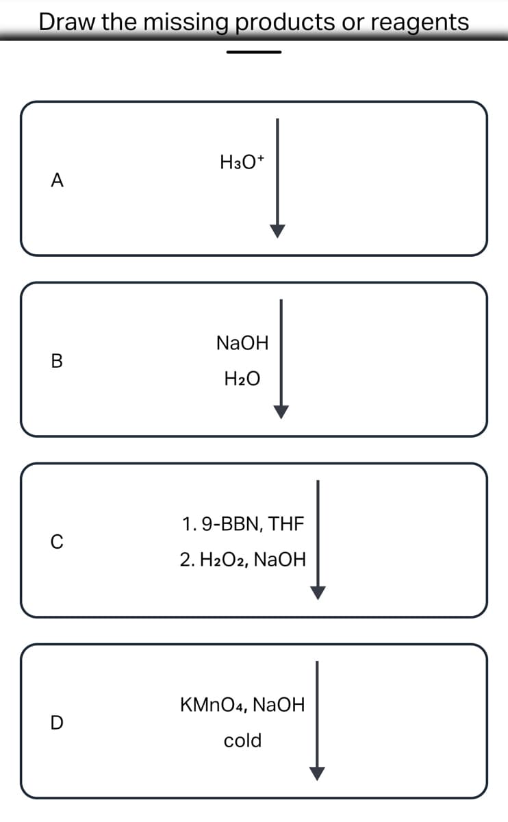 ### Identifying Missing Products or Reagents in Chemical Reactions

In this exercise, we aim to identify the missing products or reagents in various chemical reactions. The reactions are outlined below with the specified reagents or conditions.

#### Reaction A
- **Reagent:** \( \text{H}_3\text{O}^+ \)
- **Diagram:**
  ``` 
  [Substrate A]
      |
      v
   \(\text{H}_3\text{O}^+\)
  ```

#### Reaction B
- **Reagents:** \( \text{NaOH} \), \( \text{H}_2\text{O} \)
- **Diagram:**
  ``` 
  [Substrate B]
      |
      v
  \(\text{NaOH}\)
  \(\text{H}_2\text{O}\)
  ```

#### Reaction C
- **Reagents:**
  1. \( 9\text{-BBN}, \text{THF} \)
  2. \( \text{H}_2\text{O}_2, \text{NaOH} \)
- **Diagram:**
  ``` 
  [Substrate C]
      |
      v
  1. \( 9\text{-BBN}, \text{THF} \)
      |
      v
  2. \( \text{H}_2\text{O}_2\), \(\text{NaOH}\)
  ```

#### Reaction D
- **Reagent:** \( \text{KMnO}_4 \), \( \text{NaOH} \) (cold)
- **Diagram:**
  ``` 
  [Substrate D]
      |
      v
  \(\text{KMnO}_4\), \(\text{NaOH}\)
      (cold)
  ```

### Detailed Analysis:
1. **Reaction with \( \text{H}_3\text{O}^+ \)** typically involves an acid-catalyzed process, such as hydration of alkene or hydrolysis of esters.
  
2. **Reaction with \( \text{NaOH} \) and \( \text{H}_2\text{O} \)** is often a basic hydrolysis, possibly saponification or base catalyzed ring opening.

3. **Two-step Reaction involving \(