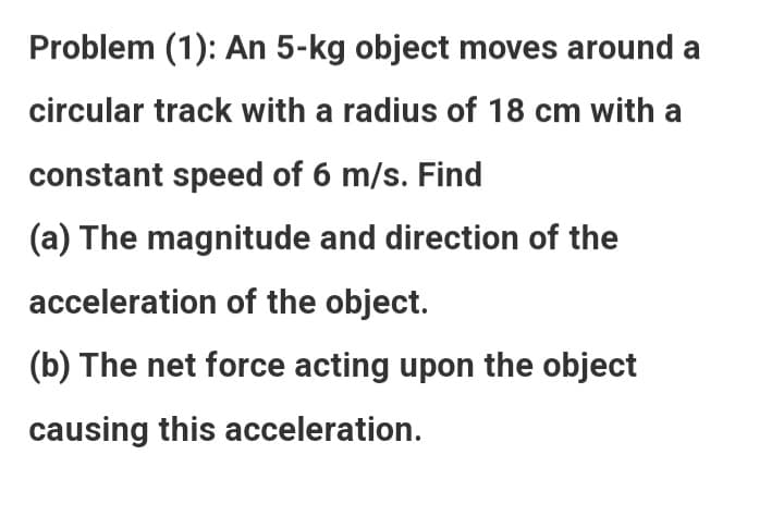 Problem (1): An 5-kg object moves around a
circular track with a radius of 18 cm with a
constant speed of 6 m/s. Find
(a) The magnitude and direction of the
acceleration of the object.
(b) The net force acting upon the object
causing this acceleration.