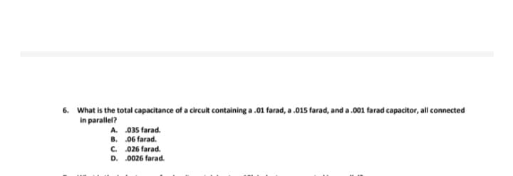 6. What is the total capacitance of a circuit containing a .01 farad, a .015 farad, and a .001 farad capacitor, all connected
in parallel?
A.
B.
035 farad.
.06 farad.
C.
.026 farad.
D. .0026 farad.