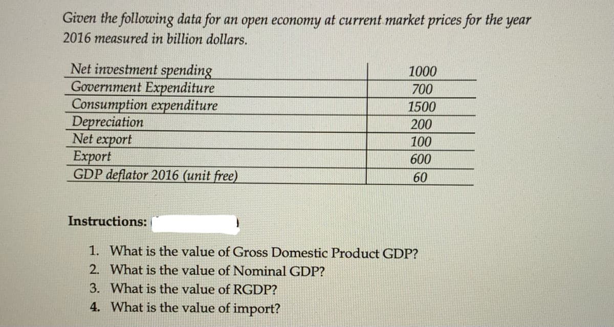 Given the following data for an open economy at current market prices for the year
2016 measured in billion dollars.
Net investment spending
Government Expenditure
Consumption expenditure
Depreciation
Net export
Export
GDP deflator 2016 (unit free)
1000
700
1500
200
100
600
60
Instructions:
1. What is the value of Gross Domestic Product GDP?
2. What is the value of Nominal GDP?
3. What is the value of RGDP?
4. What is the value of import?
