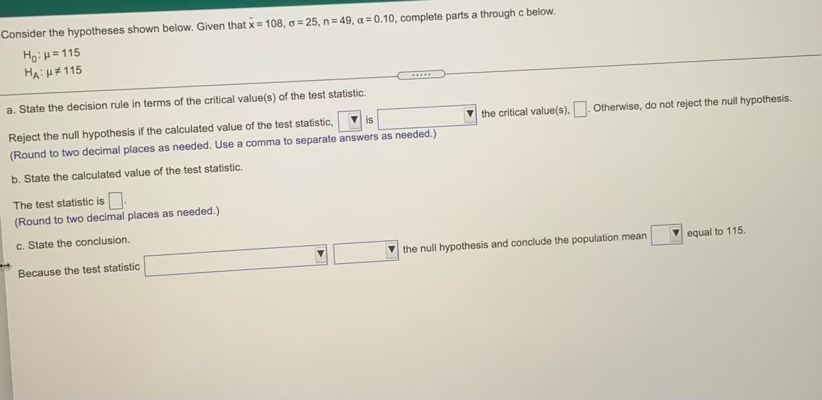 Consider the hypotheses shown below. Given that x = 108, o = 25, n = 49, a = 0.10, complete parts a through c below.
Ho:H=115
HA: H#115
......
a. State the decision rule in terms of the critical value(s) of the test statistic.
Reject the null hypothesis if the calculated value of the test statistic,
V is
the critical value(s), . Otherwise, do not reject the null hypothesis.
(Round to two decimal places as needed. Use a comma to separate answers as needed.)
b. State the calculated value of the test statistic.
The test statistic is
(Round to two decimal places as needed.)
c. State the conclusion.
Because the test statistic
V the null hypothesis and conclude the population mean
equal to 115.
