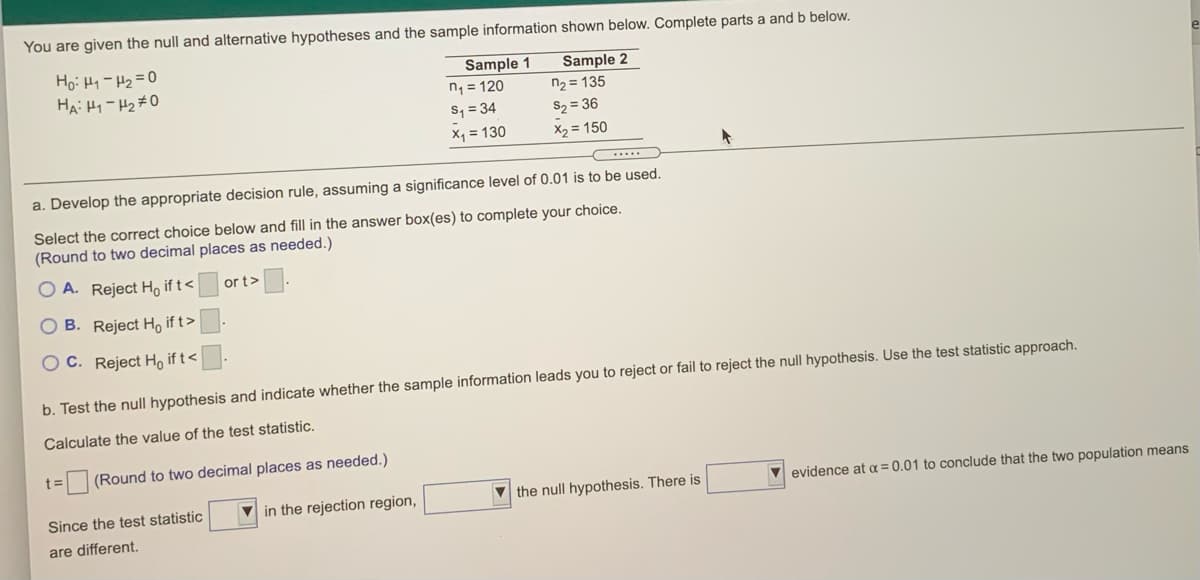 You are given the null and alternative hypotheses and the sample information shown below. Complete parts a and b below.
Sample 1
n1 = 120
S, = 34
X = 130
Sample 2
n2 = 135
HA: H1- H2#0
S2 = 36
X2 = 150
a. Develop the appropriate decision rule, assuming a significance level of 0.01 is to be used.
Select the correct choice below and fill in the answer box(es) to complete your choice.
(Round to two decimal places as needed.)
O A. Reject Họ if t<
or t>
O B. Reject Họ if t>
O C. Reject H, if t<
b. Test the null hypothesis and indicate whether the sample information leads you to reject or fail to reject the null hypothesis. Use the test statistic approach.
Calculate the value of the test statistic.
t=
(Round to two decimal places as needed.)
Since the test statistic
V in the rejection region,
the null hypothesis. There is
V evidence at a = 0.01 to conclude that the two population means
are different.
