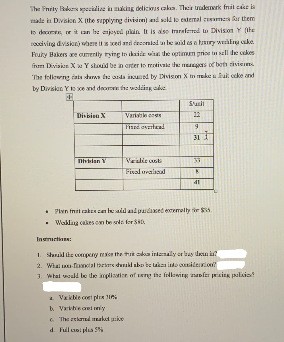 The Fruity Bakers specialize in making delicious cakes. Their trademark fruit cake is
made in Division X (the supplying division) and sold to external customers for them
to decorate, or it can be enjoyed plain. It is also transferred to Division Y (the
receiving division) where it is iced and decorated to be sold as a luxury wedding cake.
Fruity Bakers are currently trying to decide what the optimum price to sell the cakes
from Division X to Y should be in order to motivate the managers of both divisions.
The following data shows the costs incurred by Division X to make a fruit cake and
by Division Y to ice and decorate the wedding cake:
$/unit
Division X
Variable costs
22
Fixed overhead
9
31
Division Y
Variable costs
33
Fixed overhead
8.
41
Plain fruit cakes can be sold and purchased externally for $35.
Wedding cakes can be sold for $80.
Instructions:
1. Should the company make the fruit cakes internally or buy them in?
2. What non-financial factors should also be taken into consideration?
3. What would be the implication of using the following transfer pricing policies?
a. Variable cost plus 30%
b. Variable cost only
c. The external market price
d. Full cost plus 5%
